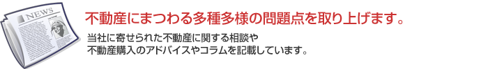 不動産にまつわる多種多様の問題点を取り上げます。当社に寄せられた不動産に関する相談や
不動産購入のアドバイスやコラムを記載しています。